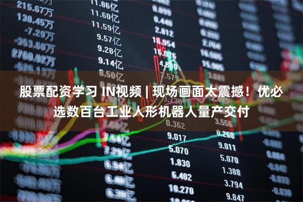 股票配资学习 IN视频 | 现场画面太震撼！优必选数百台工业人形机器人量产交付