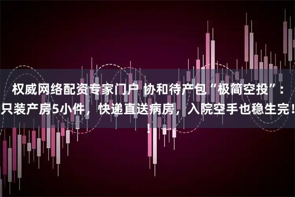 权威网络配资专家门户 协和待产包“极简空投”：只装产房5小件，快递直送病房，入院空手也稳生完！