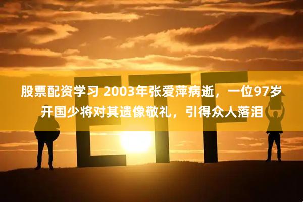 股票配资学习 2003年张爱萍病逝，一位97岁开国少将对其遗像敬礼，引得众人落泪