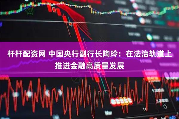 杆杆配资网 中国央行副行长陶玲：在法治轨道上推进金融高质量发展