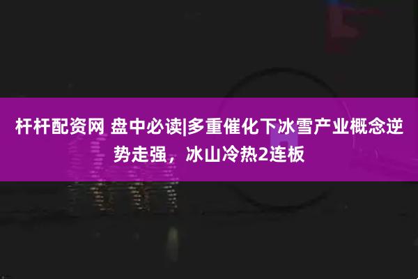 杆杆配资网 盘中必读|多重催化下冰雪产业概念逆势走强，冰山冷热2连板