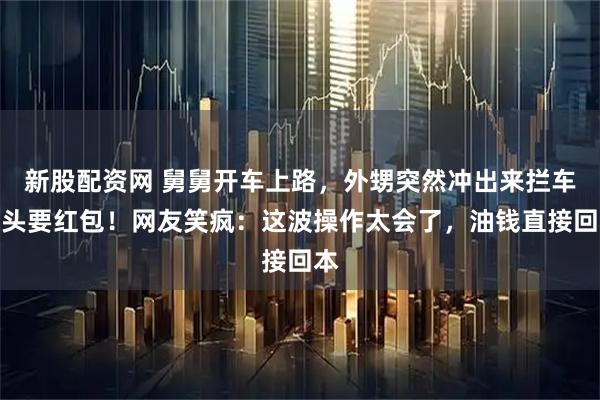 新股配资网 舅舅开车上路，外甥突然冲出来拦车磕头要红包！网友笑疯：这波操作太会了，油钱直接回本