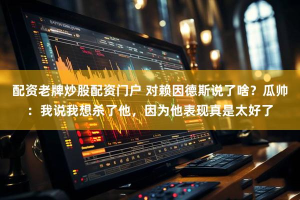 配资老牌炒股配资门户 对赖因德斯说了啥？瓜帅：我说我想杀了他，因为他表现真是太好了