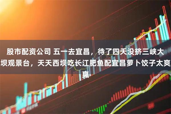 股市配资公司 五一去宜昌，待了四天没挤三峡大坝观景台，天天西坝吃长江肥鱼配宜昌萝卜饺子太爽