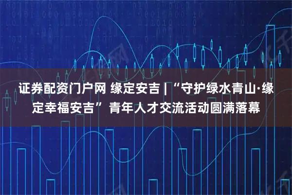 证券配资门户网 缘定安吉 | “守护绿水青山·缘定幸福安吉” 青年人才交流活动圆满落幕