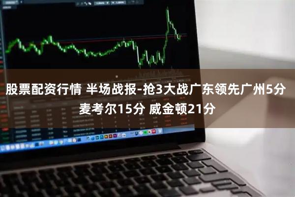 股票配资行情 半场战报-抢3大战广东领先广州5分 麦考尔15分 威金顿21分