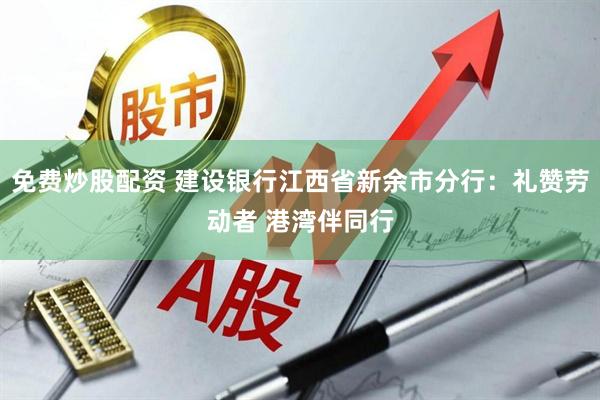免费炒股配资 建设银行江西省新余市分行：礼赞劳动者 港湾伴同行