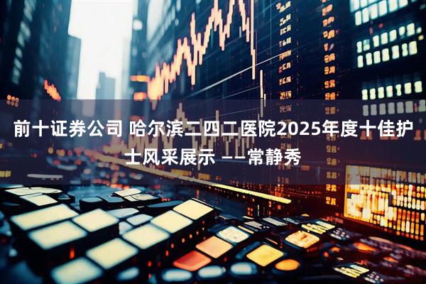 前十证券公司 哈尔滨二四二医院2025年度十佳护士风采展示 ——常静秀
