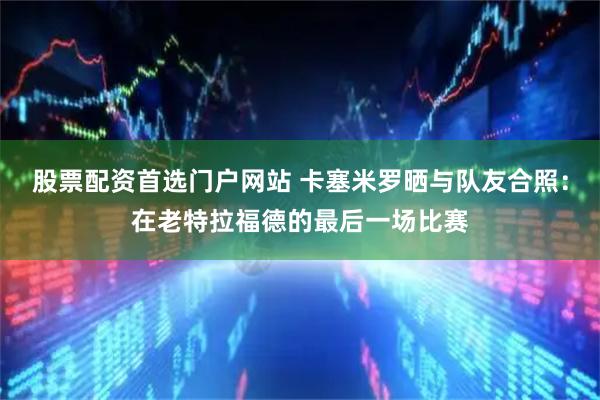 股票配资首选门户网站 卡塞米罗晒与队友合照：在老特拉福德的最后一场比赛