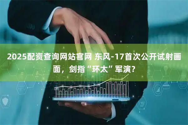 2025配资查询网站官网 东风-17首次公开试射画面,剑指“环太”军演?