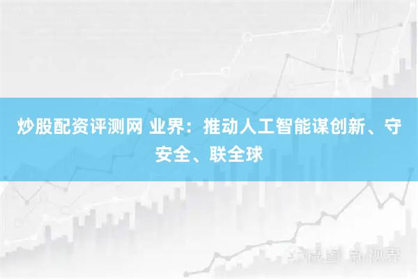 炒股配资评测网 业界:推动人工智能谋创新、守安全、联全球