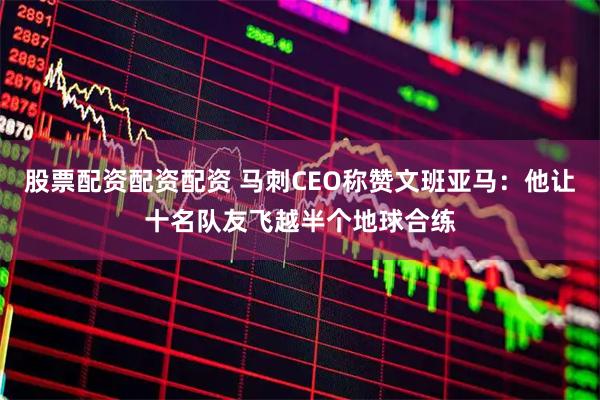 股票配资配资配资 马刺CEO称赞文班亚马：他让十名队友飞越半个地球合练