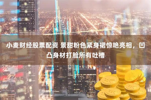 小麦财经股票配资 景甜粉色紧身裙惊艳亮相，凹凸身材打脸所有吐槽