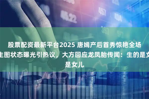 股票配资最新平台2025 唐嫣产后首秀惊艳全场！生图状态曝光引热议，大方回应龙凤胎传闻：生的是女儿