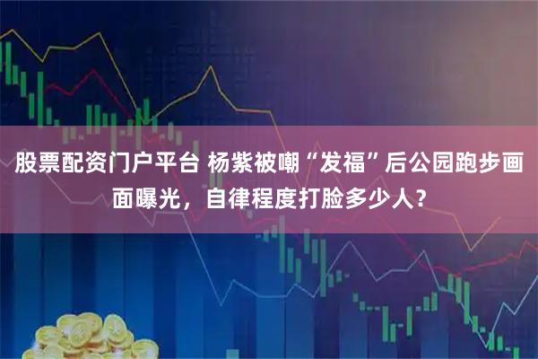 股票配资门户平台 杨紫被嘲“发福”后公园跑步画面曝光，自律程度打脸多少人？