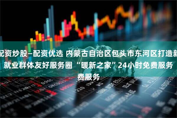 配资炒股—配资优选 内蒙古自治区包头市东河区打造新就业群体友好服务圈 “暖新之家”24小时免费服务